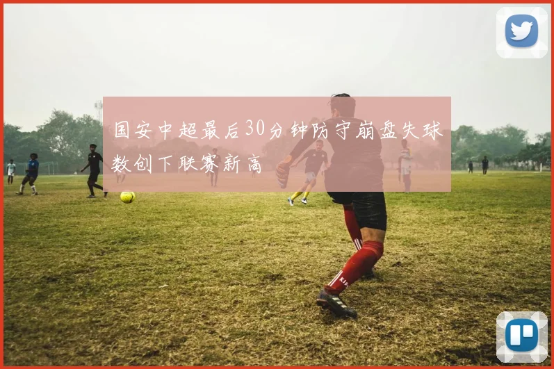 国安中超最后30分钟防守崩盘失球数创下联赛新高