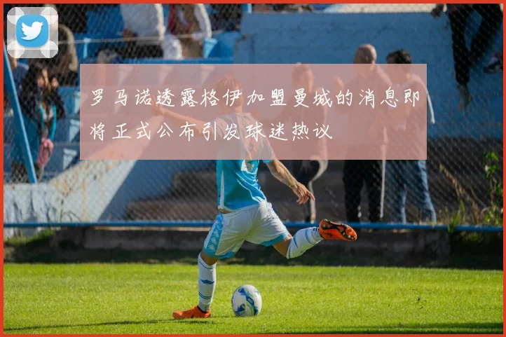 罗马诺透露格伊加盟曼城的消息即将正式公布引发球迷热议
