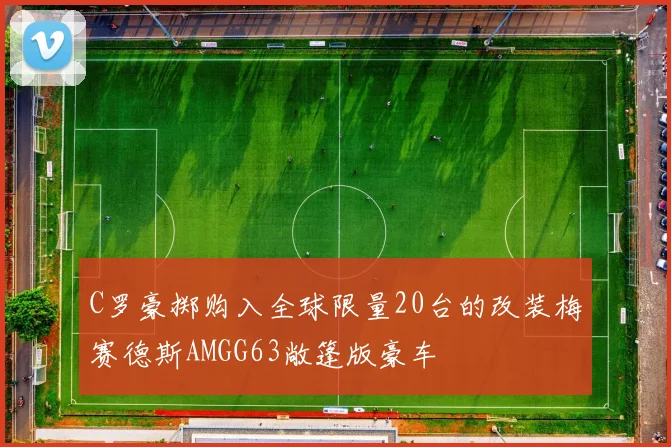 C罗豪掷购入全球限量20台的改装梅赛德斯AMGG63敞篷版豪车