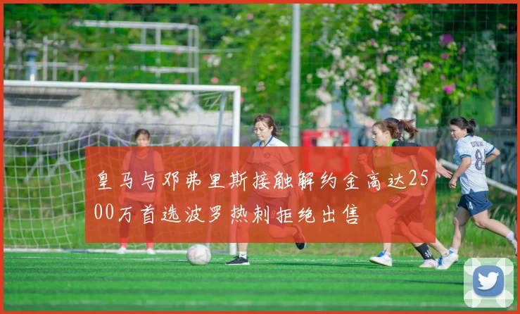 皇马与邓弗里斯接触解约金高达2500万首选波罗热刺拒绝出售