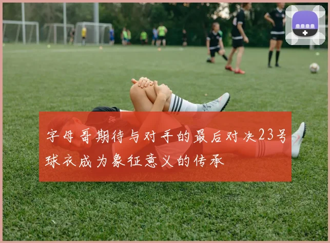 字母哥期待与对手的最后对决23号球衣成为象征意义的传承