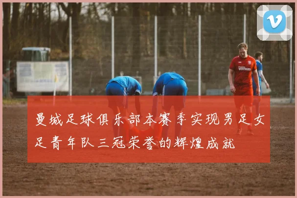 曼城足球俱乐部本赛季实现男足女足青年队三冠荣誉的辉煌成就
