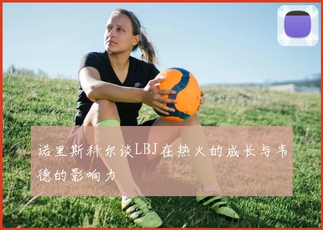诺里斯科尔谈LBJ在热火的成长与韦德的影响力