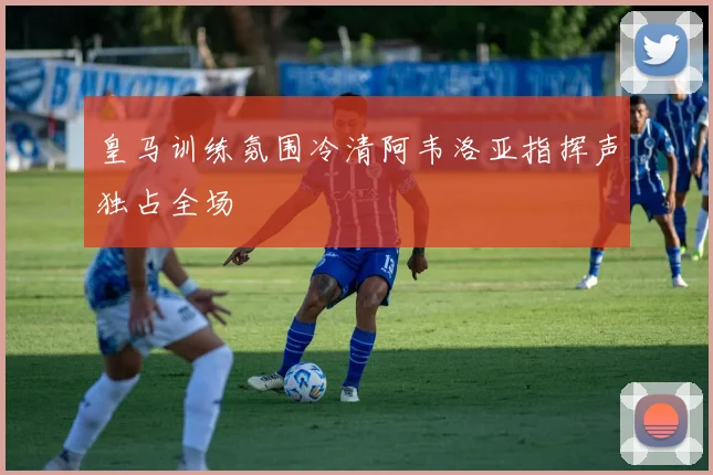 皇马训练氛围冷清阿韦洛亚指挥声独占全场
