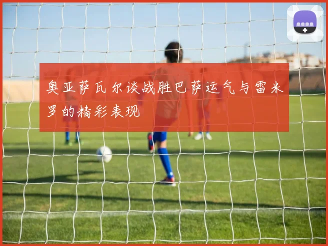 奥亚萨瓦尔谈战胜巴萨运气与雷米罗的精彩表现