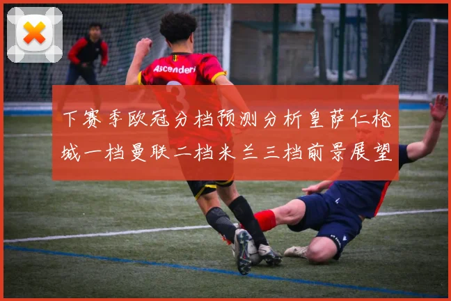下赛季欧冠分档预测分析皇萨仁枪城一档曼联二档米兰三档前景展望