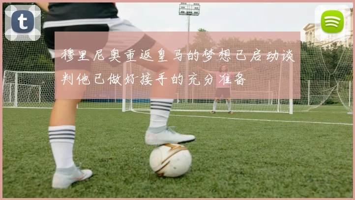 穆里尼奥重返皇马的梦想已启动谈判他已做好接手的充分准备