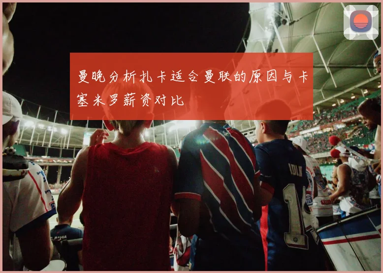 曼晚分析扎卡适合曼联的原因与卡塞米罗薪资对比